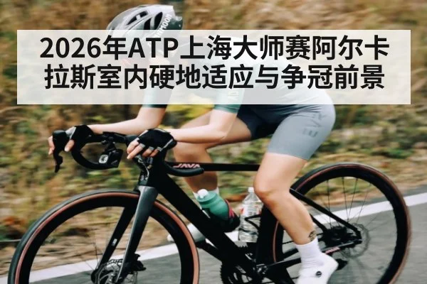 2026年ATP上海大师赛阿尔卡拉斯室内硬地适应与争冠前景（hth）