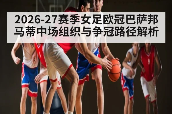 2026-27赛季女足欧冠巴萨邦马蒂中场组织与争冠路径解析 - hth