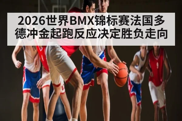 2026世界BMX锦标赛法国多德冲金起跑反应决定胜负走向（hth）